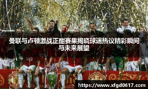 曼联与卢顿激战正酣赛果揭晓球迷热议精彩瞬间与未来展望